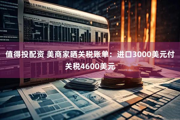 值得投配资 美商家晒关税账单：进口3000美元付关税4600美元