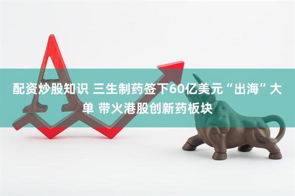 配资炒股知识 三生制药签下60亿美元“出海”大单 带火港股创新药板块