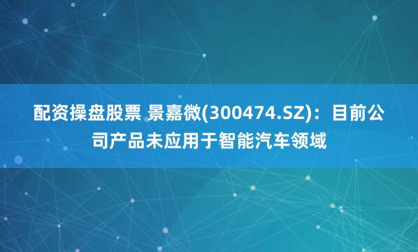 配资操盘股票 景嘉微(300474.SZ)：目前公司产品未应用于智能汽车领域