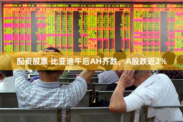 配资股票 比亚迪午后AH齐跌，A股跌近2%