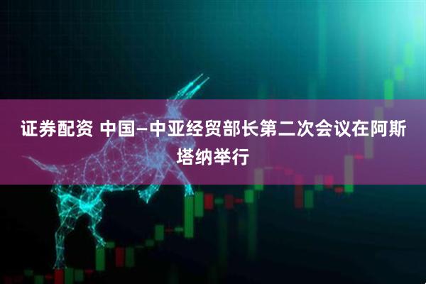 证券配资 中国—中亚经贸部长第二次会议在阿斯塔纳举行