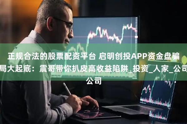 正规合法的股票配资平台 启明创投APP资金盘骗局大起底：震哥带你扒皮高收益陷阱_投资_人家_公司