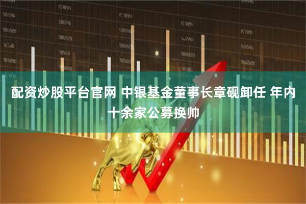 配资炒股平台官网 中银基金董事长章砚卸任 年内十余家公募换帅