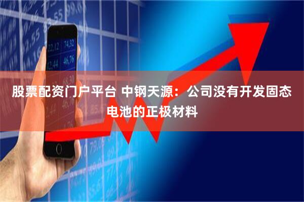 股票配资门户平台 中钢天源：公司没有开发固态电池的正极材料