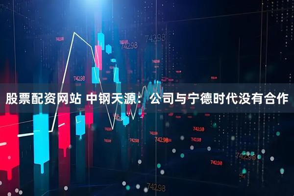 股票配资网站 中钢天源：公司与宁德时代没有合作