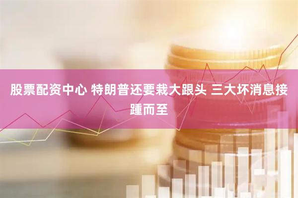 股票配资中心 特朗普还要栽大跟头 三大坏消息接踵而至