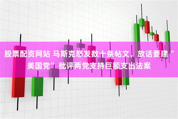 股票配资网站 马斯克怒发数十条帖文，放话要建“美国党” 批评两党支持巨额支出法案