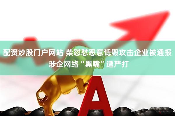 配资炒股门户网站 柴怼怼恶意诋毁攻击企业被通报 涉企网络“黑嘴”遭严打