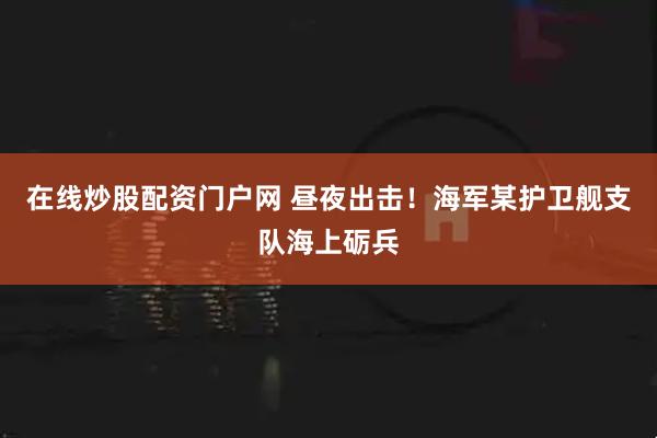 在线炒股配资门户网 昼夜出击！海军某护卫舰支队海上砺兵