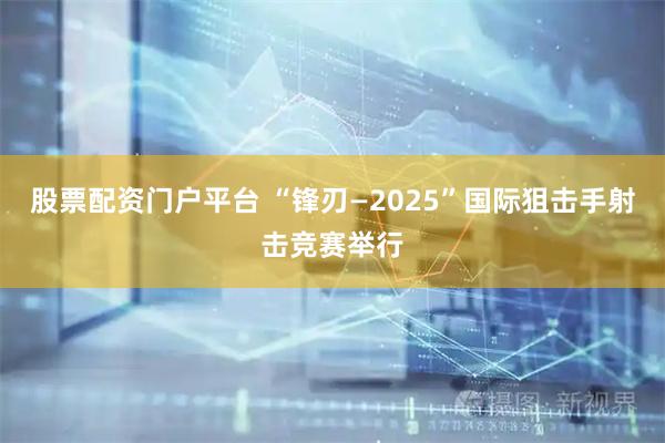 股票配资门户平台 “锋刃—2025”国际狙击手射击竞赛举行