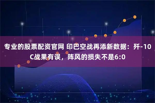 专业的股票配资官网 印巴空战再添新数据：歼-10C战果有误，阵风的损失不是6:0